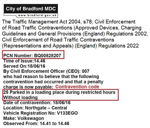 Example of PCN letter: City of Bradford MDC. The Traffic Management Act 2004, s78; Civil Enforcement of Road Traffic Contraventions (Approved Devices, Charging Guidelines and General Provisions (England) Regulations 2002, Civil Enforcement of Road Traffic Contraventions (Representations and Appeals)(England) Regulations 2022. PCN Number: BQ00828207. Time of Issue: 14.46. Served On: 18/06/16. By Civil Enforcement Officer (CEO): 007 who had reason to believe that the following contravention had occurred and that a penalty charge is now payable: 25 Parked in a loading place during restricted hours without loading. Date of contravention: 18/06/16. Location: Northgate - Central. Vehicle Registration No: V133EGO. Make: Volkswagon. Observed From: 14/41 to 14.46. 
